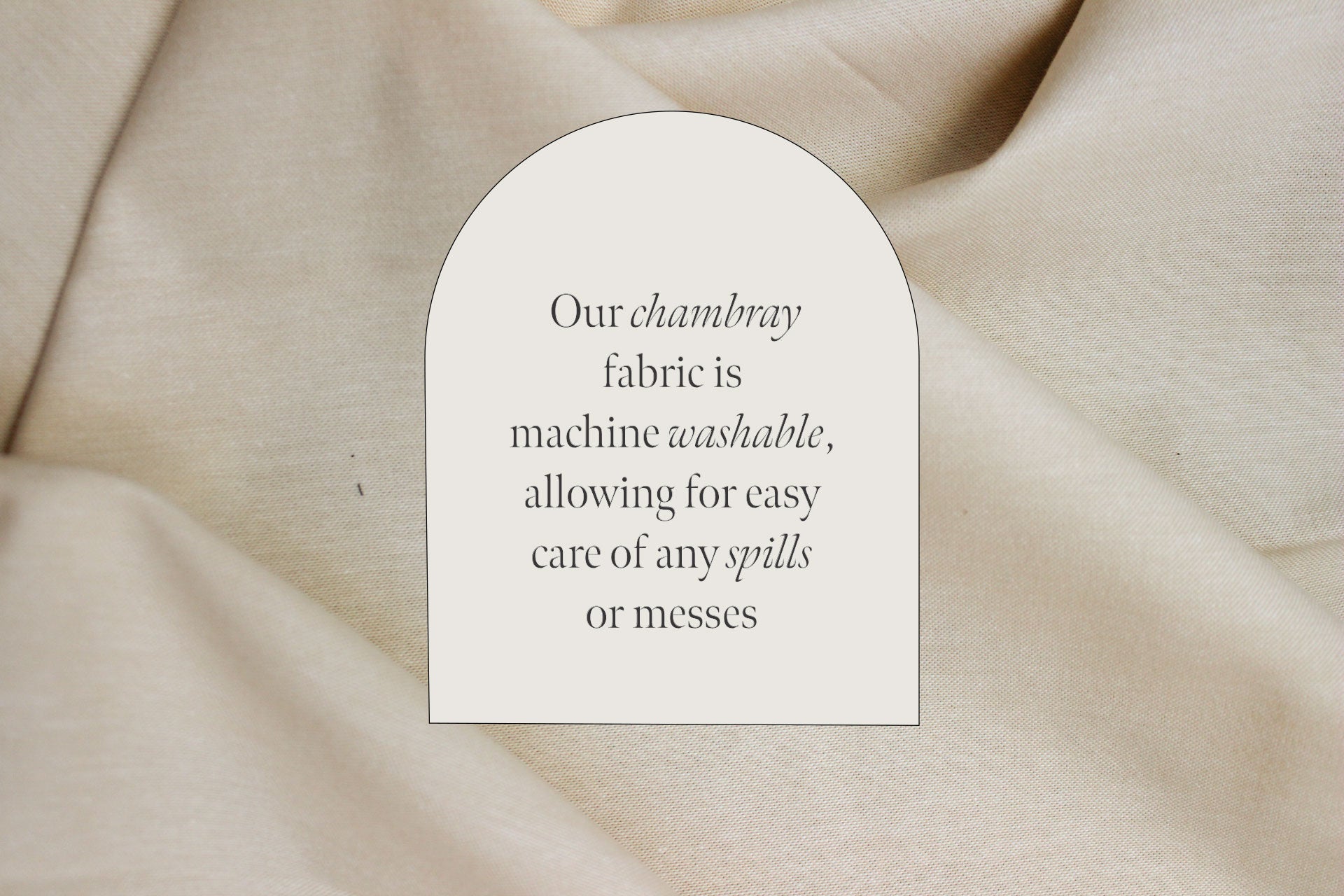 Our chambray fabric is machine washable, allowing for easy care of any spills or messes